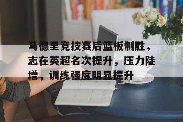 马德里竞技赛后篮板制胜,志在英超名次提升,压力陡增,训练强度明显提升的简单介绍-爱游戏