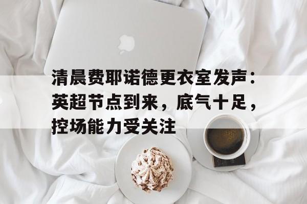 清晨费耶诺德更衣室发声:英超节点到来,底气十足,控场能力受关注的简单介绍-九游