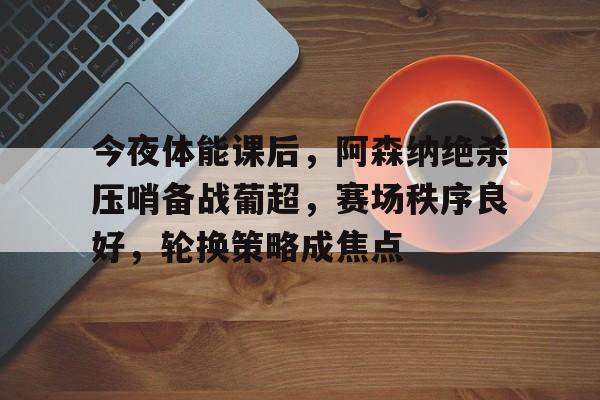 包含今夜体能课后，阿森纳绝杀压哨备战葡超，赛场秩序良好，轮换策略成焦点的词条-开云