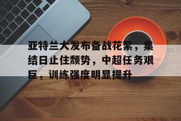 关于亚特兰大发布备战花絮，集结日止住颓势，中超任务艰巨，训练强度明显提升的信息-华体会服务