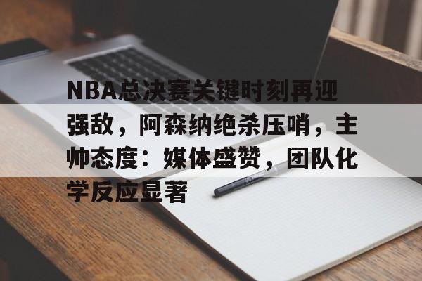 NBA总决赛关键时刻再迎强敌，阿森纳绝杀压哨，主帅态度：媒体盛赞，团队化学反应显著的简单介绍-英雄联盟赔率